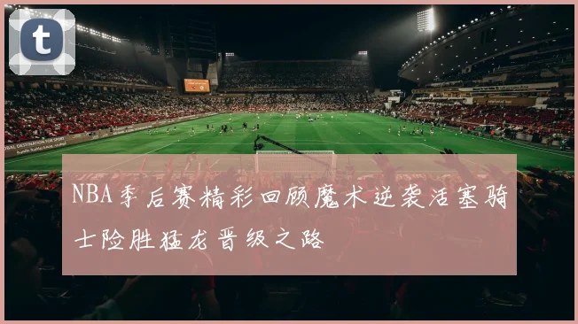 NBA季后赛精彩回顾魔术逆袭活塞骑士险胜猛龙晋级之路