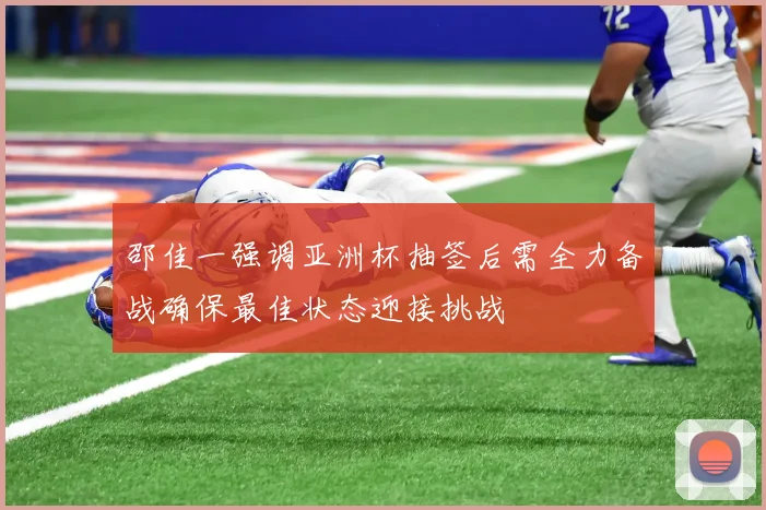 邵佳一强调亚洲杯抽签后需全力备战确保最佳状态迎接挑战
