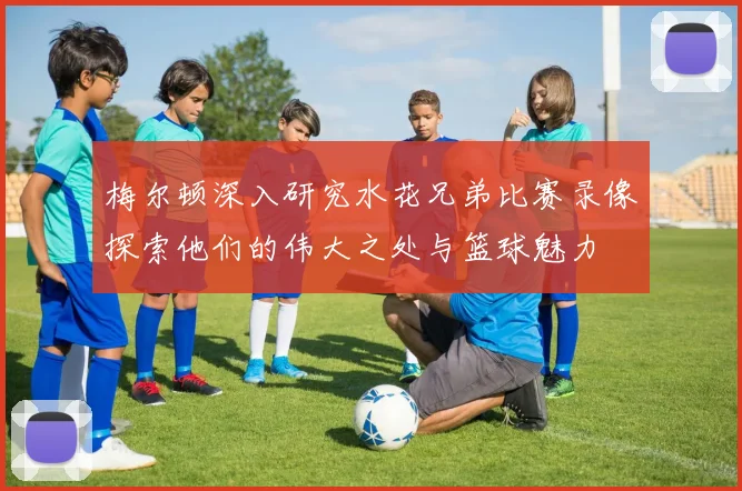 梅尔顿深入研究水花兄弟比赛录像探索他们的伟大之处与篮球魅力