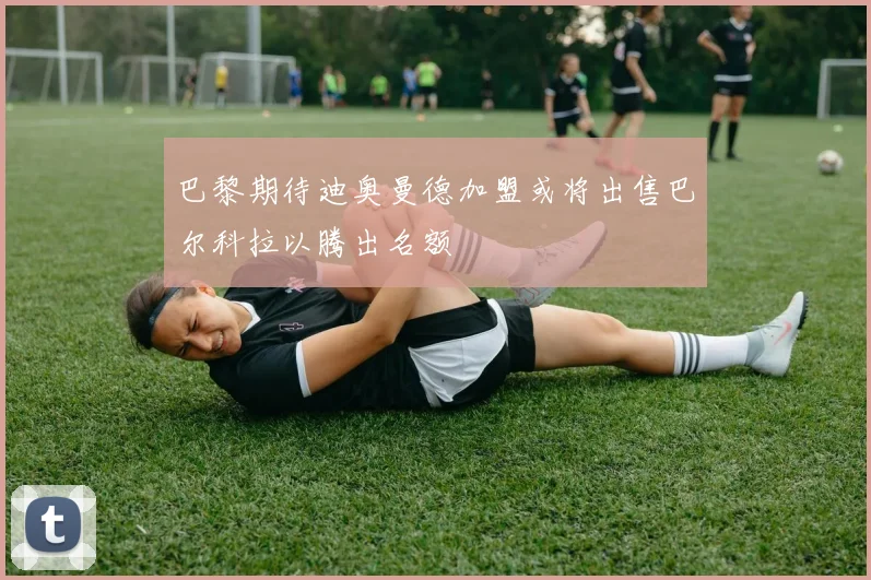 巴黎期待迪奥曼德加盟或将出售巴尔科拉以腾出名额