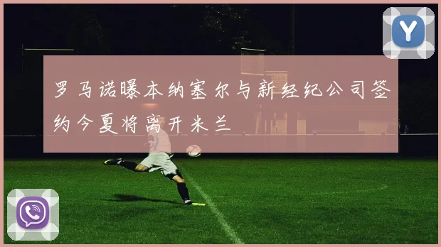 罗马诺曝本纳塞尔与新经纪公司签约今夏将离开米兰