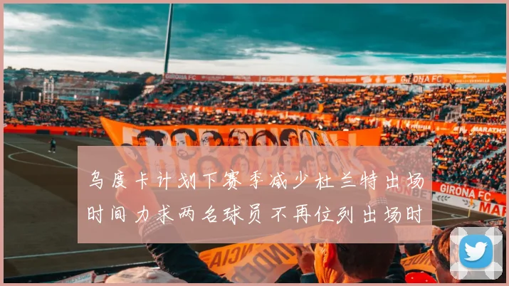 乌度卡计划下赛季减少杜兰特出场时间力求两名球员不再位列出场时间前五