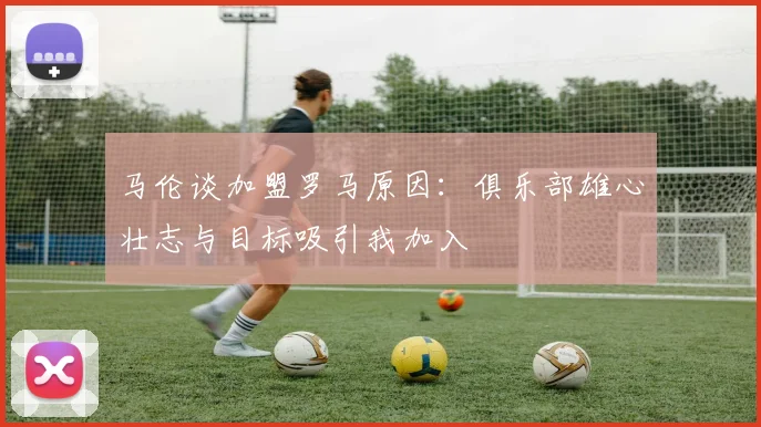 马伦谈加盟罗马原因：俱乐部雄心壮志与目标吸引我加入