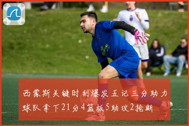 西蒙斯关键时刻爆发五记三分助力球队拿下21分4篮板5助攻2抢断