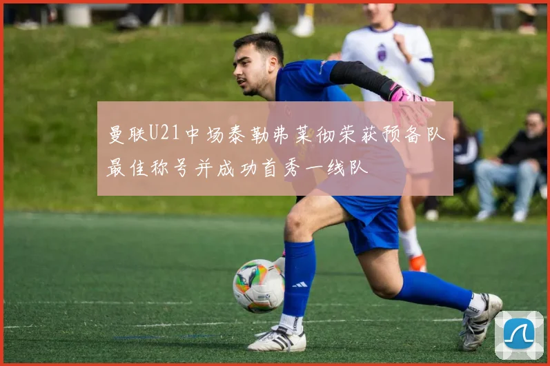 曼联U21中场泰勒弗莱彻荣获预备队最佳称号并成功首秀一线队