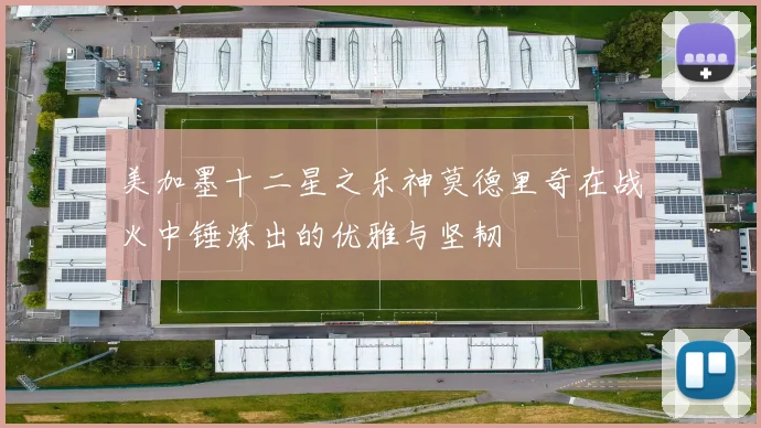 美加墨十二星之乐神莫德里奇在战火中锤炼出的优雅与坚韧