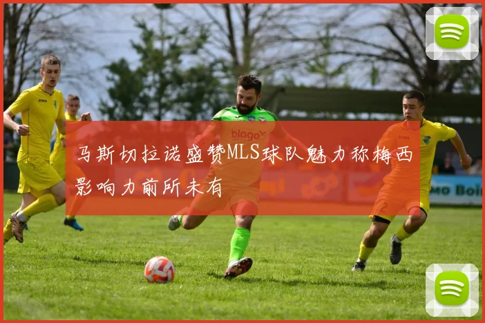马斯切拉诺盛赞MLS球队魅力称梅西影响力前所未有