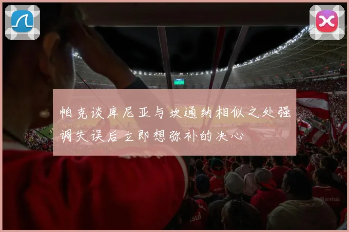 帕克谈库尼亚与坎通纳相似之处强调失误后立即想弥补的决心