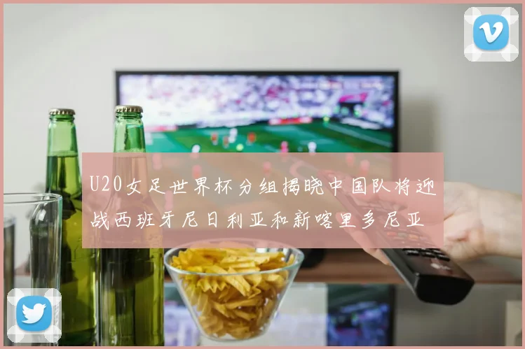 U20女足世界杯分组揭晓中国队将迎战西班牙尼日利亚和新喀里多尼亚